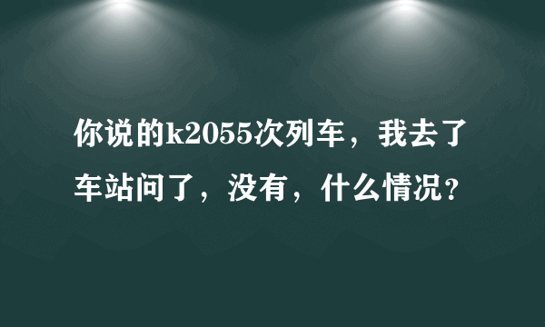 你说的k2055次列车，我去了车站问了，没有，什么情况？