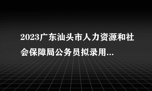 2023广东汕头市人力资源和社会保障局公务员拟录用公示（2人）