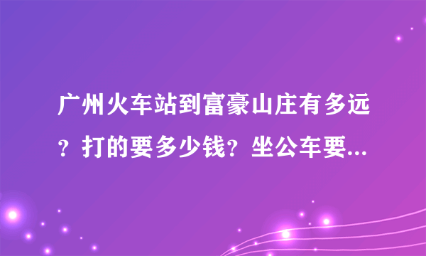 广州火车站到富豪山庄有多远？打的要多少钱？坐公车要多久啊？