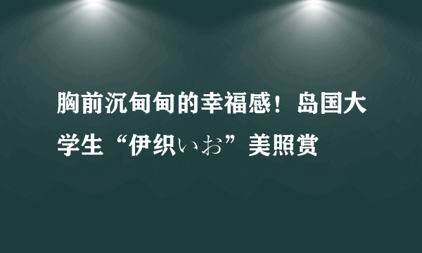 胸前沉甸甸的幸福感！岛国大学生“伊织いお”美照赏