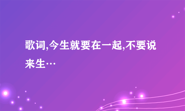 歌词,今生就要在一起,不要说来生…