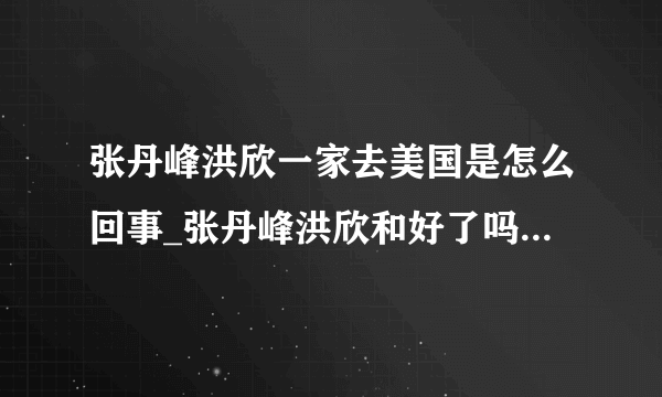 张丹峰洪欣一家去美国是怎么回事_张丹峰洪欣和好了吗-飞外网