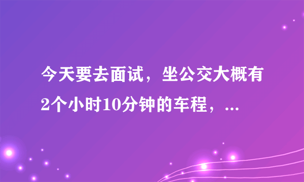 今天要去面试，坐公交大概有2个小时10分钟的车程，现在吃个饭过去那边大概都已经下班了。几点出发呢大