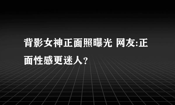 背影女神正面照曝光 网友:正面性感更迷人？