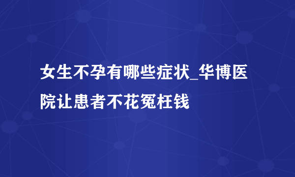 女生不孕有哪些症状_华博医院让患者不花冤枉钱