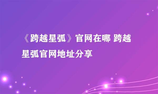 《跨越星弧》官网在哪 跨越星弧官网地址分享