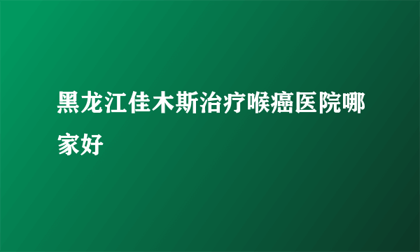 黑龙江佳木斯治疗喉癌医院哪家好