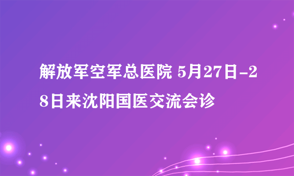 解放军空军总医院 5月27日-28日来沈阳国医交流会诊