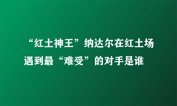 “红土神王”纳达尔在红土场遇到最“难受”的对手是谁