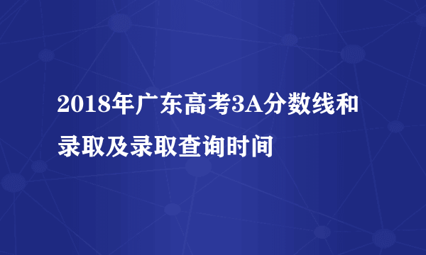 2018年广东高考3A分数线和录取及录取查询时间