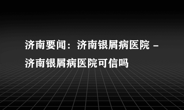 济南要闻：济南银屑病医院 -济南银屑病医院可信吗