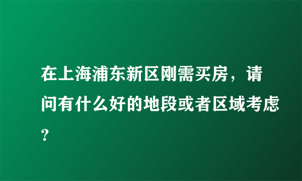 在上海浦东新区刚需买房，请问有什么好的地段或者区域考虑？