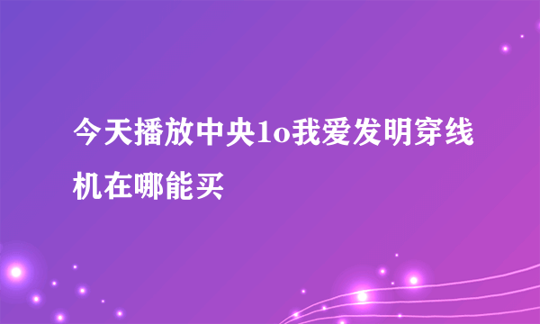 今天播放中央1o我爱发明穿线机在哪能买