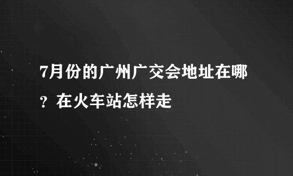 7月份的广州广交会地址在哪？在火车站怎样走