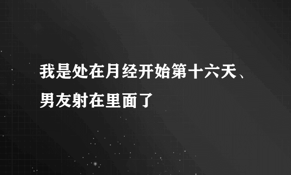 我是处在月经开始第十六天、男友射在里面了