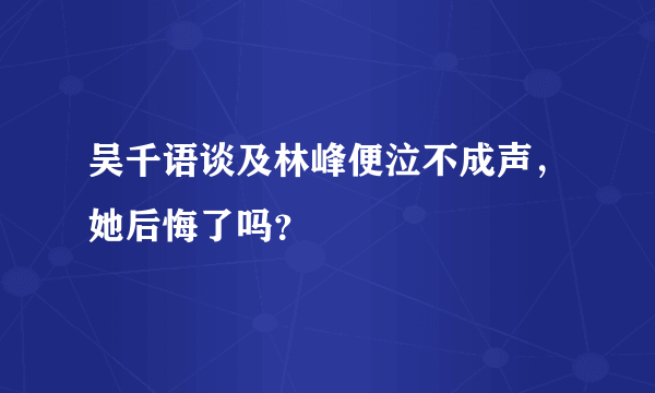 吴千语谈及林峰便泣不成声，她后悔了吗？