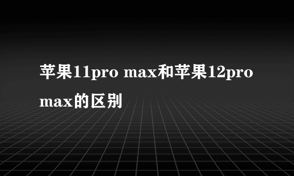 苹果11pro max和苹果12pro max的区别