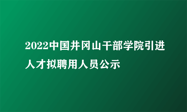 2022中国井冈山干部学院引进人才拟聘用人员公示