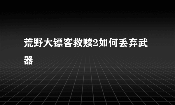 荒野大镖客救赎2如何丢弃武器