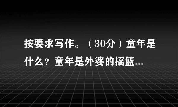 按要求写作。（30分）童年是什么？童年是外婆的摇篮曲，是沙滩上的“城堡”，是夜晚的萤火虫，是五彩缤纷的画回首往事，童年仿佛是一首动听的歌，让我们快乐，让我们感动，让我们拥有更多的收获。请以“童年”为话题，写一篇文章，题目自拟，字数在500字左右。