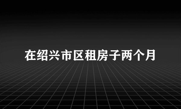 在绍兴市区租房子两个月