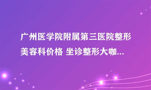 广州医学院附属第三医院整形美容科价格 坐诊整形大咖曝光一览