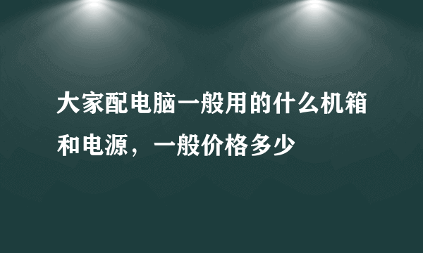 大家配电脑一般用的什么机箱和电源，一般价格多少