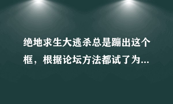 绝地求生大逃杀总是蹦出这个框，根据论坛方法都试了为什么还是不行？