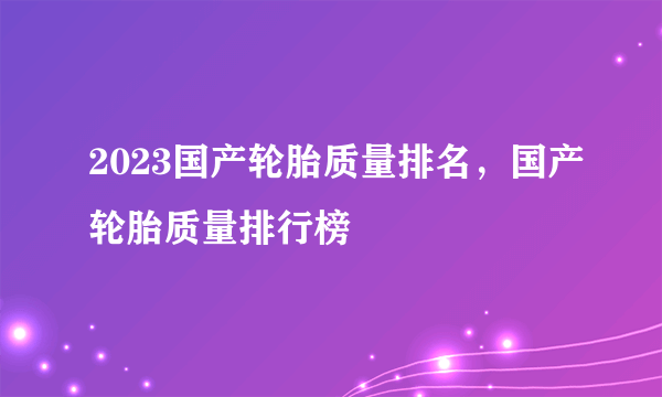 2023国产轮胎质量排名，国产轮胎质量排行榜