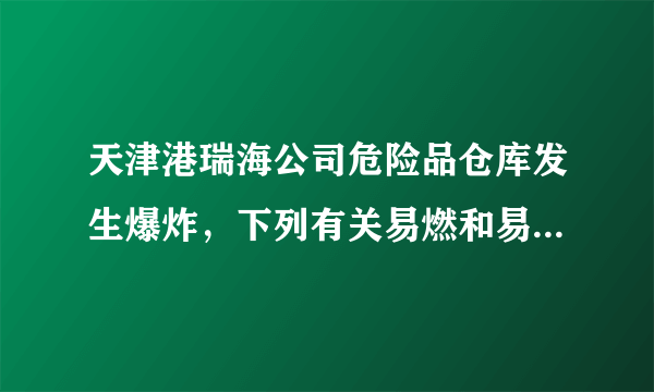 天津港瑞海公司危险品仓库发生爆炸，下列有关易燃和易爆物品的生产、使用、运输、贮存方法不正确的是（）A.存放时要露天放置，紧密堆积B.搬运取用时要轻拿轻放，不能摔、砸和撞击C.运输时，避开人口稠密区D.生产厂房、仓库等建筑物与周围建筑物之间要留有足够的防火距离