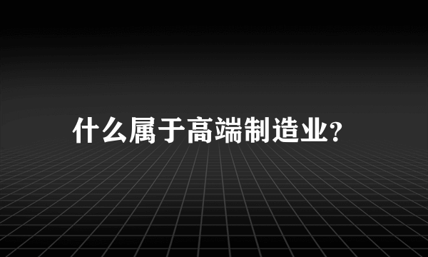 什么属于高端制造业？