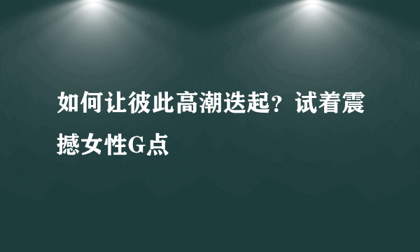 如何让彼此高潮迭起？试着震撼女性G点