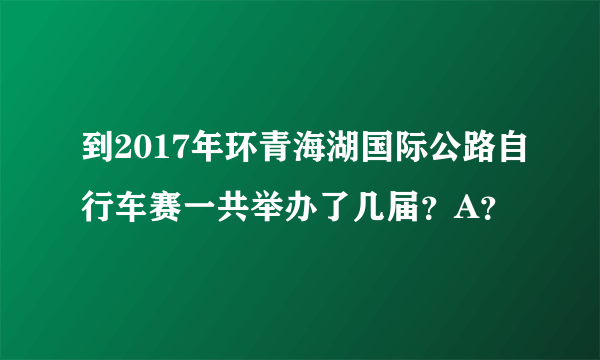 到2017年环青海湖国际公路自行车赛一共举办了几届？A？