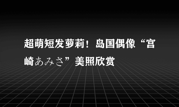 超萌短发萝莉！岛国偶像“宫崎あみさ”美照欣赏