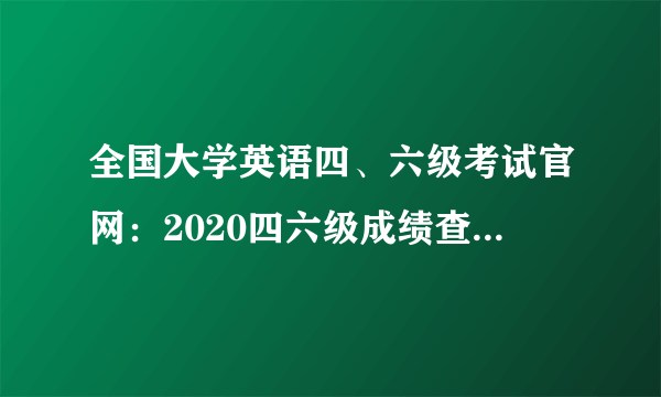 全国大学英语四、六级考试官网：2020四六级成绩查询入口已开通