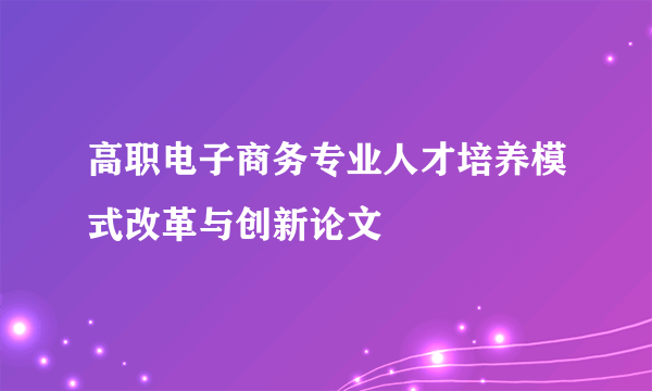 高职电子商务专业人才培养模式改革与创新论文