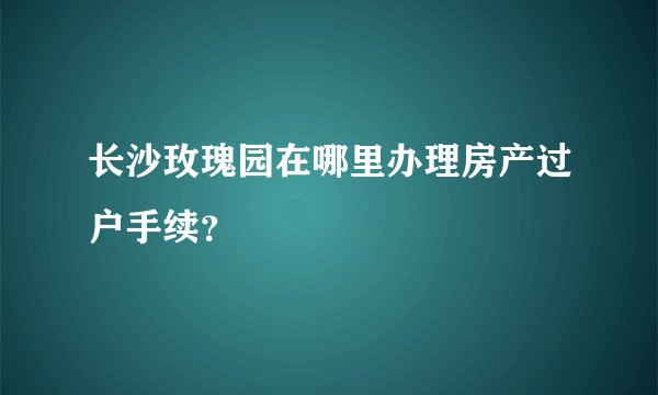 长沙玫瑰园在哪里办理房产过户手续？