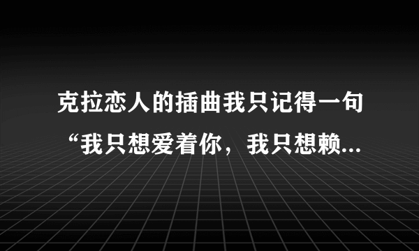 克拉恋人的插曲我只记得一句“我只想爱着你，我只想赖着你，这是什么歌？