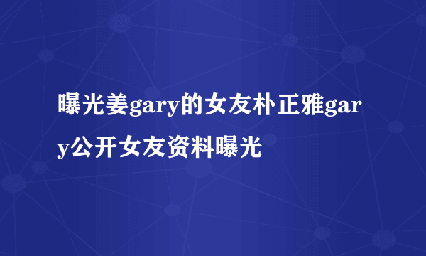 曝光姜gary的女友朴正雅gary公开女友资料曝光