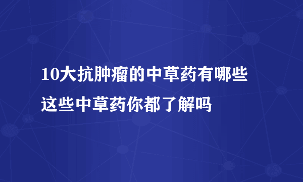 10大抗肿瘤的中草药有哪些 这些中草药你都了解吗