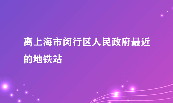 离上海市闵行区人民政府最近的地铁站