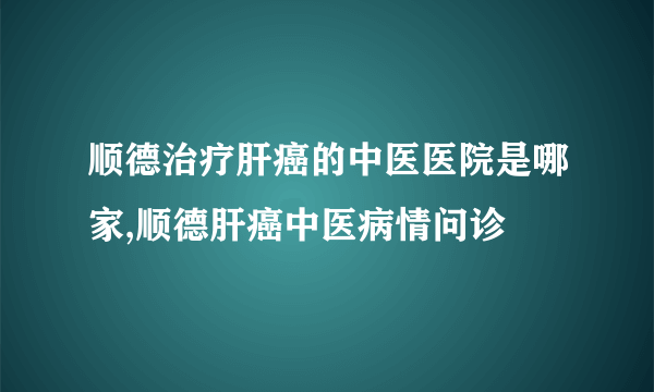 顺德治疗肝癌的中医医院是哪家,顺德肝癌中医病情问诊