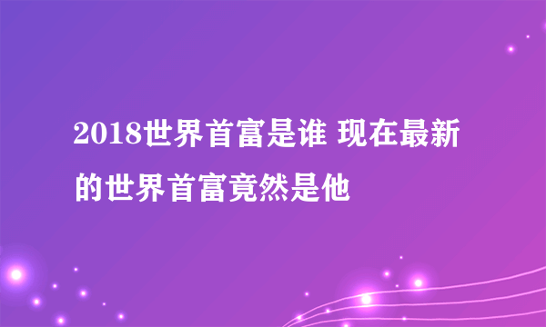 2018世界首富是谁 现在最新的世界首富竟然是他