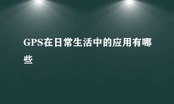 GPS在日常生活中的应用有哪些