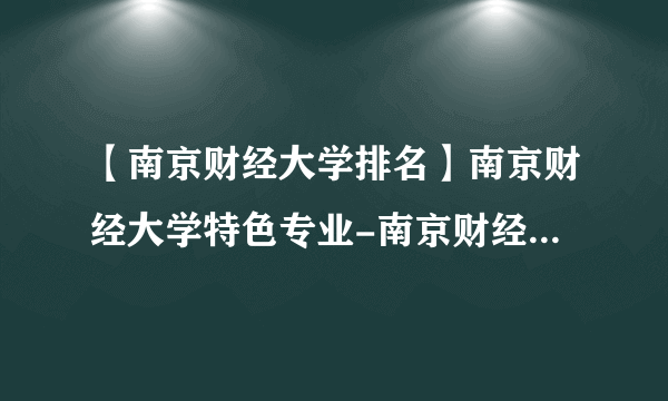 【南京财经大学排名】南京财经大学特色专业-南京财经大学录取分数线