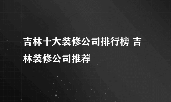 吉林十大装修公司排行榜 吉林装修公司推荐