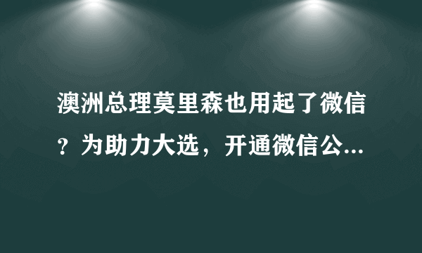 澳洲总理莫里森也用起了微信？为助力大选，开通微信公众号，发文简介全面中文化！