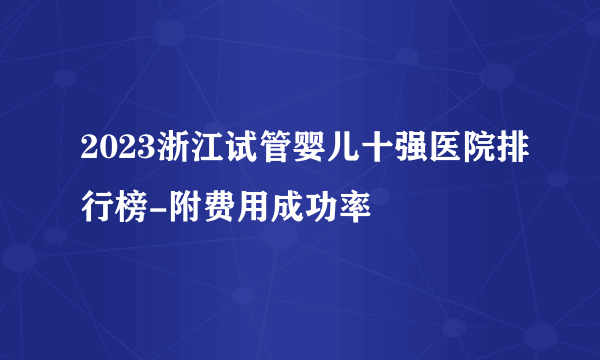 2023浙江试管婴儿十强医院排行榜-附费用成功率