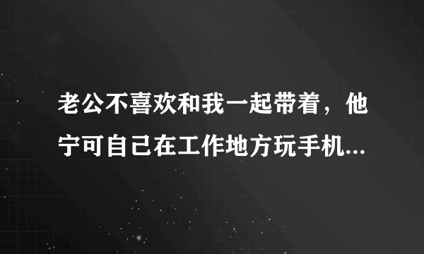 老公不喜欢和我一起带着，他宁可自己在工作地方玩手机。我说那我去外地打工了，反正也是没事做，他又？