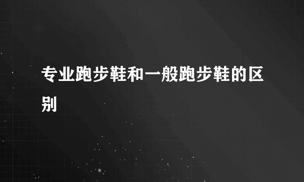 专业跑步鞋和一般跑步鞋的区别